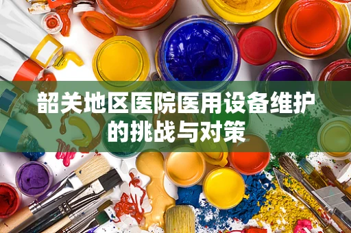 韶关地区医院医用设备维护的挑战与对策