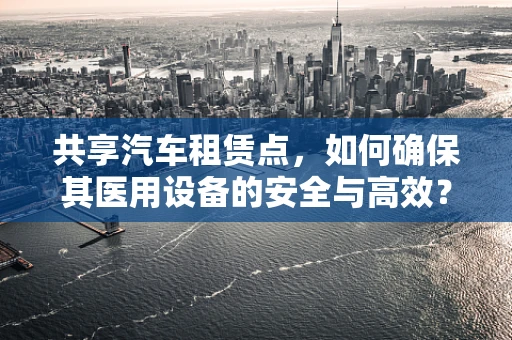 共享汽车租赁点，如何确保其医用设备的安全与高效？