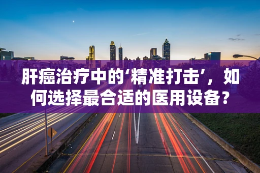肝癌治疗中的‘精准打击’，如何选择最合适的医用设备？