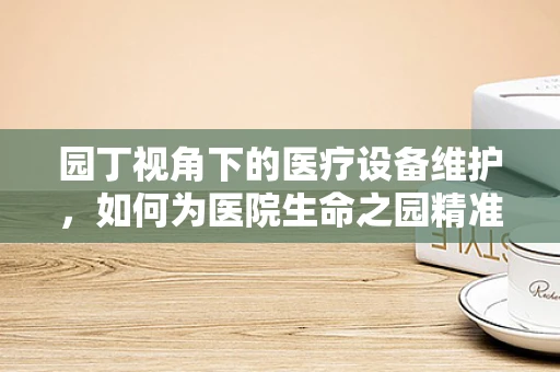 园丁视角下的医疗设备维护，如何为医院生命之园精准灌溉？
