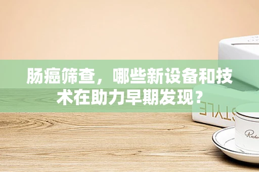 肠癌筛查，哪些新设备和技术在助力早期发现？