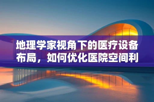 地理学家视角下的医疗设备布局，如何优化医院空间利用？
