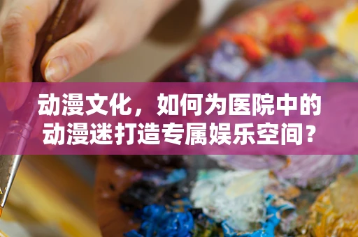 动漫文化，如何为医院中的动漫迷打造专属娱乐空间？