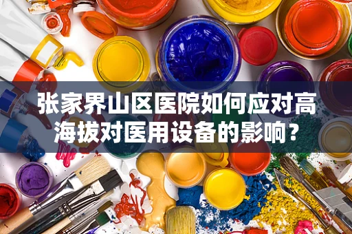 张家界山区医院如何应对高海拔对医用设备的影响？
