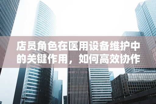 店员角色在医用设备维护中的关键作用，如何高效协作？
