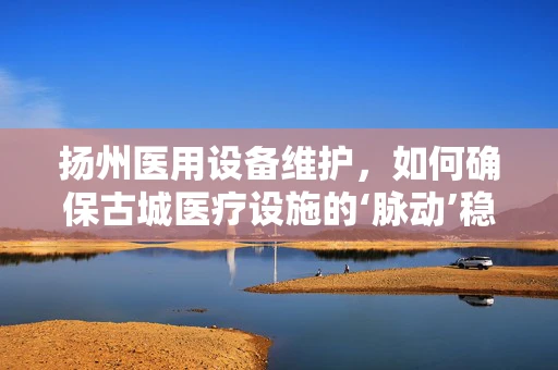扬州医用设备维护，如何确保古城医疗设施的‘脉动’稳健？