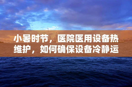 小暑时节，医院医用设备热维护，如何确保设备冷静运行？