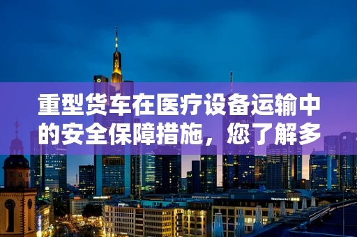 重型货车在医疗设备运输中的安全保障措施，您了解多少？