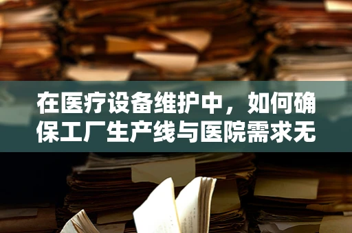 在医疗设备维护中，如何确保工厂生产线与医院需求无缝对接？