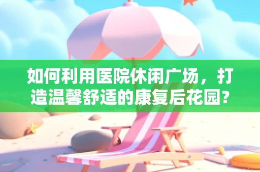 如何利用医院休闲广场，打造温馨舒适的康复后花园？