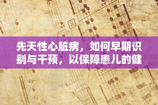 先天性心脏病，如何早期识别与干预，以保障患儿的健康成长？