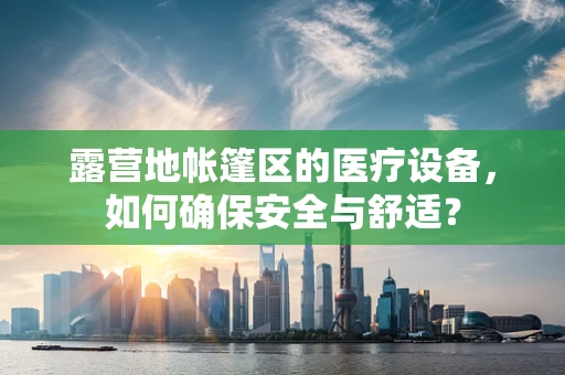 露营地帐篷区的医疗设备，如何确保安全与舒适？