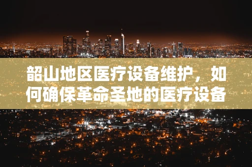 韶山地区医疗设备维护，如何确保革命圣地的医疗设备高效运行？