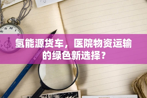 氢能源货车，医院物资运输的绿色新选择？