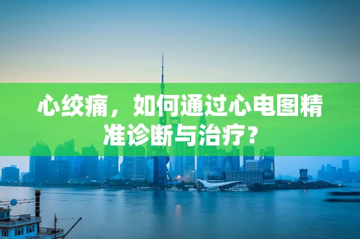 心绞痛，如何通过心电图精准诊断与治疗？