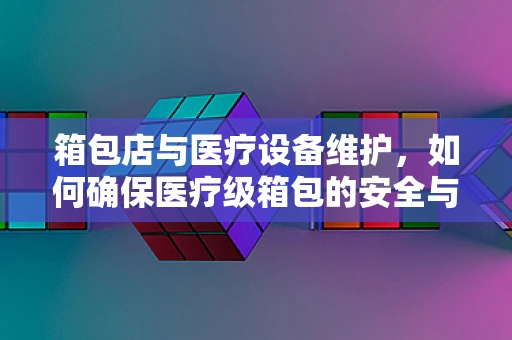 箱包店与医疗设备维护，如何确保医疗级箱包的安全与高效？