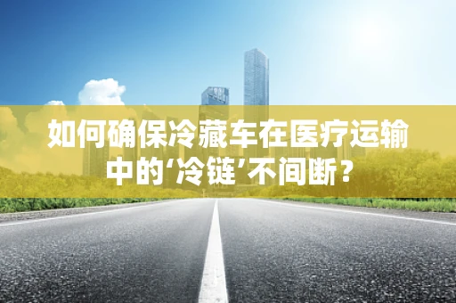 如何确保冷藏车在医疗运输中的‘冷链’不间断？
