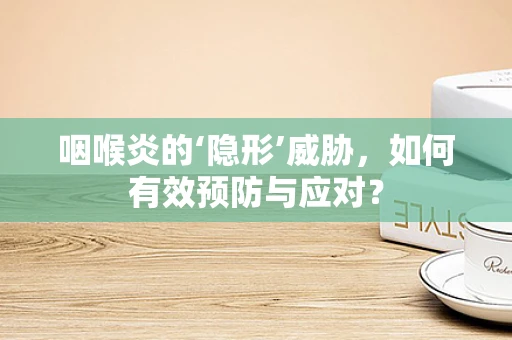 咽喉炎的‘隐形’威胁，如何有效预防与应对？