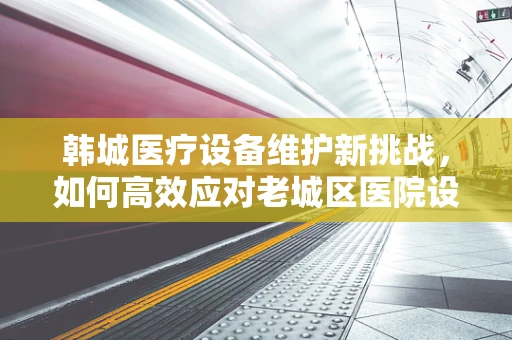 韩城医疗设备维护新挑战，如何高效应对老城区医院设备老化问题？