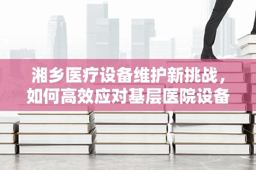 湘乡医疗设备维护新挑战，如何高效应对基层医院设备老化问题？