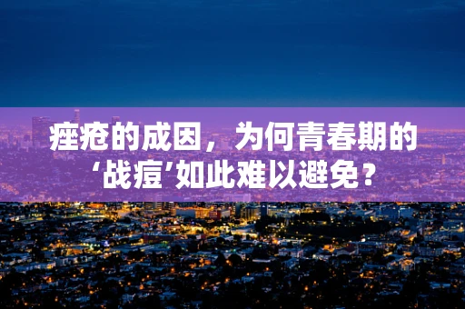 痤疮的成因，为何青春期的‘战痘’如此难以避免？