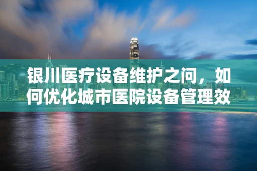 银川医疗设备维护之问，如何优化城市医院设备管理效率？