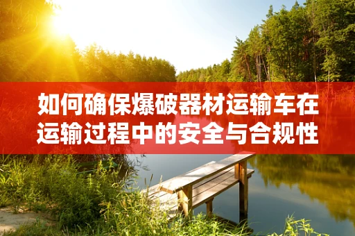如何确保爆破器材运输车在运输过程中的安全与合规性？