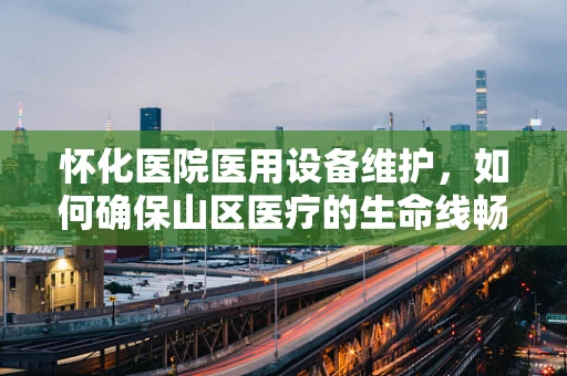 怀化医院医用设备维护，如何确保山区医疗的生命线畅通无阻？