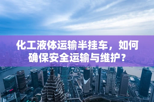化工液体运输半挂车，如何确保安全运输与维护？