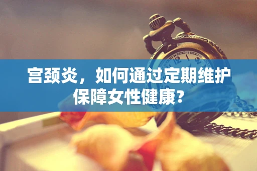 宫颈炎，如何通过定期维护保障女性健康？