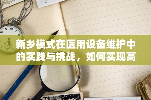 新乡模式在医用设备维护中的实践与挑战，如何实现高效、低成本的设备维护？