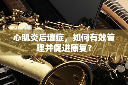 心肌炎后遗症，如何有效管理并促进康复？