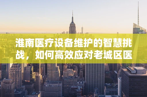 淮南医疗设备维护的智慧挑战，如何高效应对老城区医院设备老化问题？