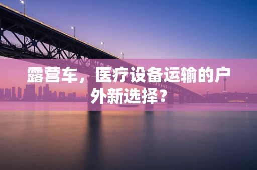 露营车，医疗设备运输的户外新选择？