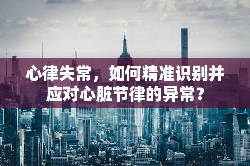 心律失常，如何精准识别并应对心脏节律的异常？