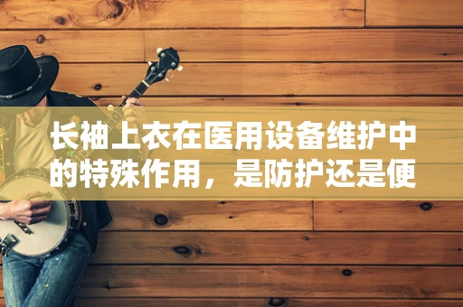 长袖上衣在医用设备维护中的特殊作用，是防护还是便利？