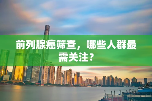 前列腺癌筛查，哪些人群最需关注？