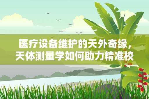 医疗设备维护的天外奇缘，天体测量学如何助力精准校准？