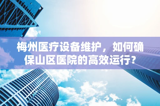 梅州医疗设备维护，如何确保山区医院的高效运行？
