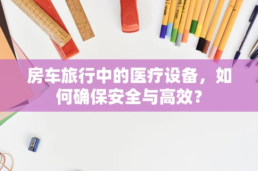 房车旅行中的医疗设备，如何确保安全与高效？