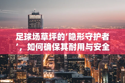 足球场草坪的‘隐形守护者’，如何确保其耐用与安全？
