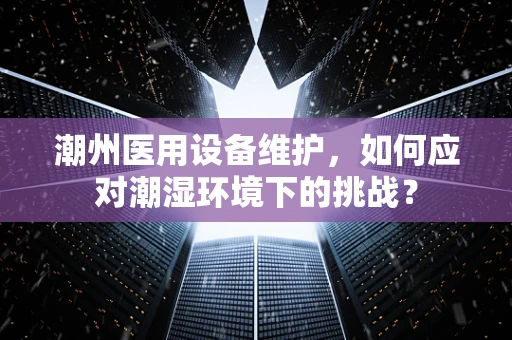 潮州医用设备维护，如何应对潮湿环境下的挑战？