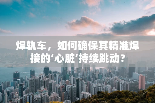 焊轨车，如何确保其精准焊接的‘心脏’持续跳动？