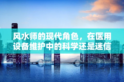 风水师的现代角色，在医用设备维护中的科学还是迷信？