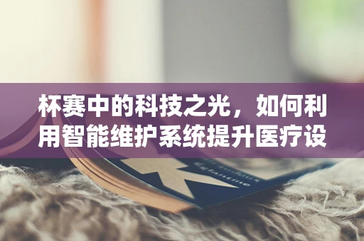 杯赛中的科技之光，如何利用智能维护系统提升医疗设备竞赛的效率与准确性？