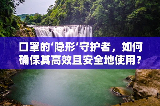 口罩的‘隐形’守护者，如何确保其高效且安全地使用？