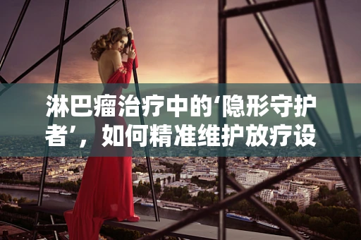 淋巴瘤治疗中的‘隐形守护者’，如何精准维护放疗设备？