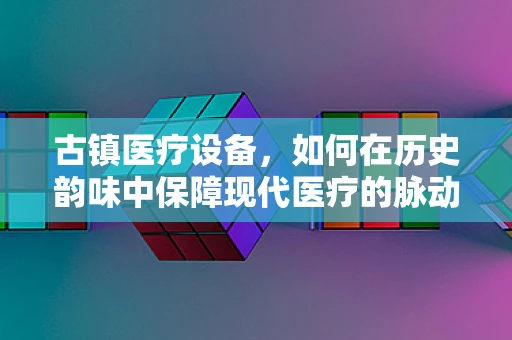 古镇医疗设备，如何在历史韵味中保障现代医疗的脉动？