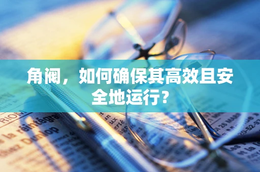 角阀，如何确保其高效且安全地运行？