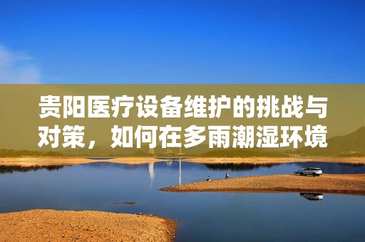 贵阳医疗设备维护的挑战与对策，如何在多雨潮湿环境下保障设备稳定运行？